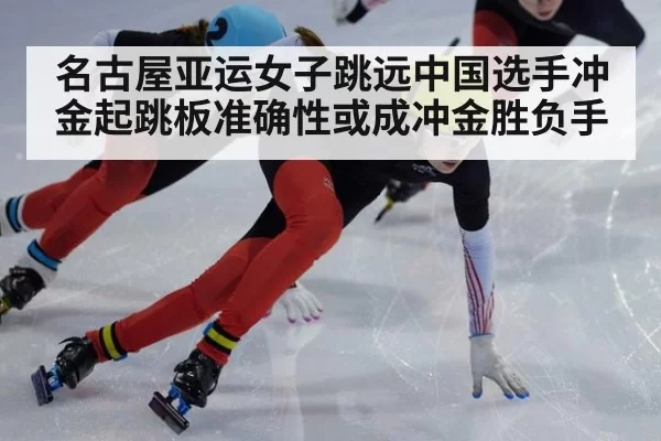 名古屋亚运女子跳远中国选手冲金起跳板准确性或成冲金胜负手